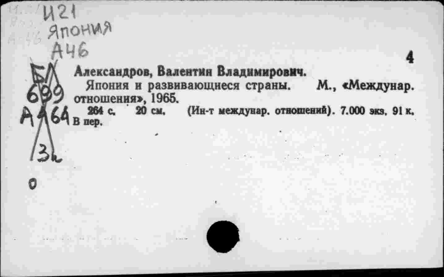 ﻿Ц2< Японии
АЧе»	4
кА Александров, Валентин Владимирович.
Тн а Япония и развивающиеся страны. М., «Междунар. отношения», 1965.
М 264 с. 20 см. (Ин-т междунар. отношений). 7.000 экз. 91 к.
, В пер.